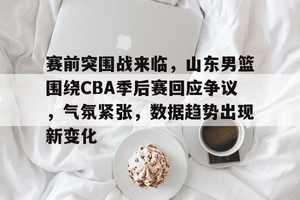 开云体育-关于赛前突围战来临，山东男篮围绕CBA季后赛回应争议，气氛紧张，数据趋势出现新变化的信息