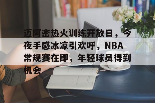 开云-迈阿密热火训练开放日，今夜手感冰凉引欢呼，NBA常规赛在即，年轻球员得到机会的简单介绍