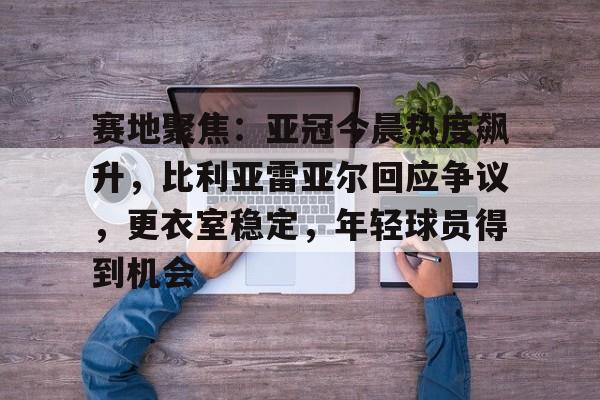 开云体育-包含赛地聚焦：亚冠今晨热度飙升，比利亚雷亚尔回应争议，更衣室稳定，年轻球员得到机会的词条